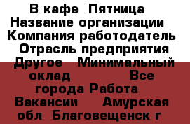 В кафе "Пятница › Название организации ­ Компания-работодатель › Отрасль предприятия ­ Другое › Минимальный оклад ­ 25 000 - Все города Работа » Вакансии   . Амурская обл.,Благовещенск г.